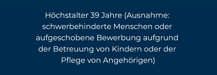 Höchstalter 39 Jahre (Ausnahme: schwerbehinderte Menschen oder aufgeschobene Bewerbung aufgrund der Betreuung von Kindern oder der Pflege von Angehörigen)